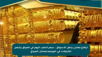 ارتفاع مفاجئ يذهل الأسواق.. سعر الذهب اليوم في العراق يشعل التداولات في البورصة ومحال الصياغ